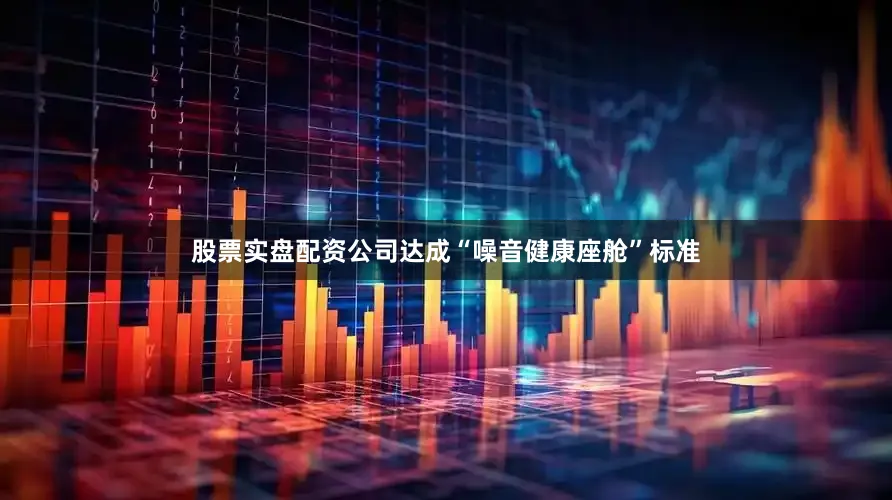 股票实盘配资公司达成“噪音健康座舱”标准