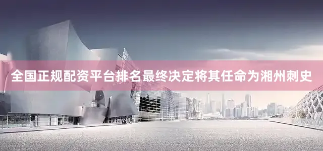 全国正规配资平台排名最终决定将其任命为湘州刺史