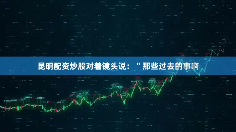 昆明配资炒股对着镜头说：＂那些过去的事啊