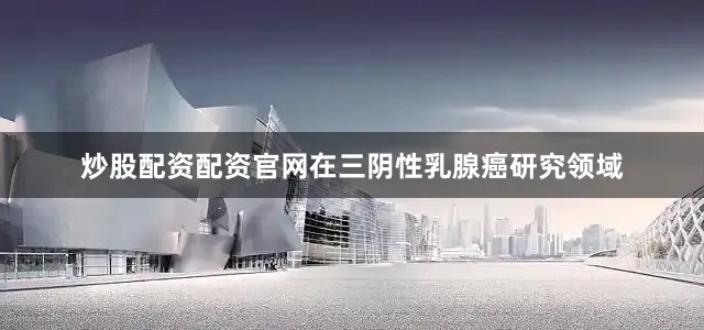 炒股配资配资官网　　在三阴性乳腺癌研究领域