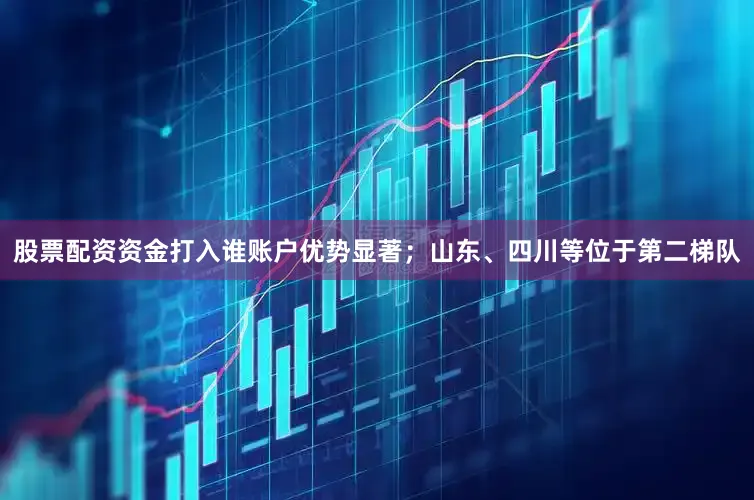 股票配资资金打入谁账户优势显著；山东、四川等位于第二梯队
