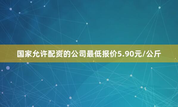 国家允许配资的公司最低报价5.90元/公斤