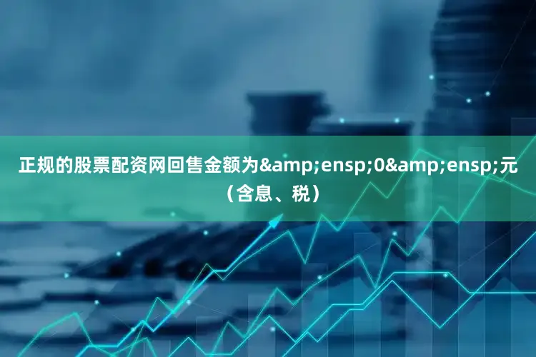 正规的股票配资网回售金额为&ensp;0&ensp;元（含息、税）