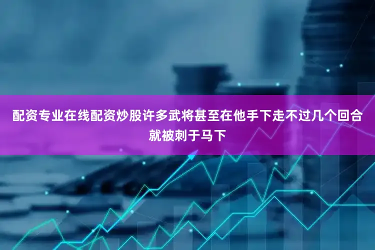 配资专业在线配资炒股许多武将甚至在他手下走不过几个回合就被刺于马下