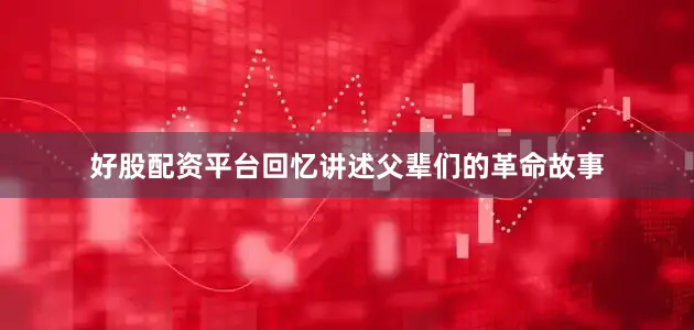 好股配资平台回忆讲述父辈们的革命故事