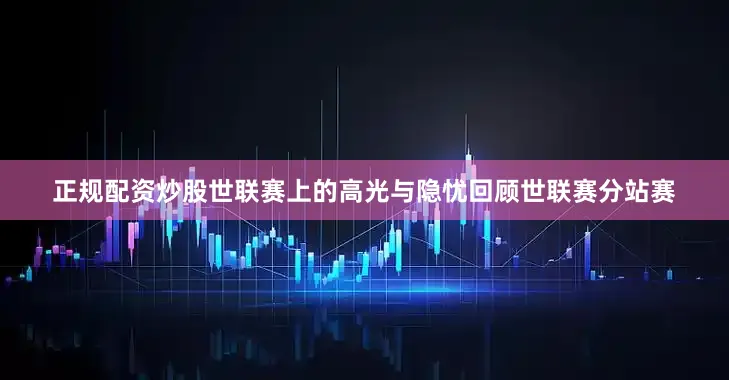 正规配资炒股世联赛上的高光与隐忧回顾世联赛分站赛