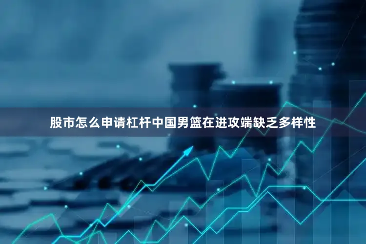 股市怎么申请杠杆中国男篮在进攻端缺乏多样性
