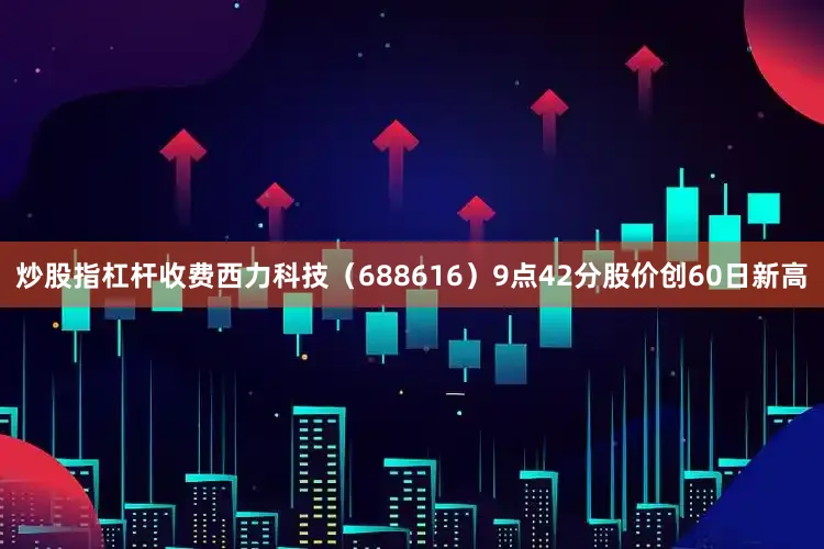 炒股指杠杆收费西力科技（688616）9点42分股价创60日新高