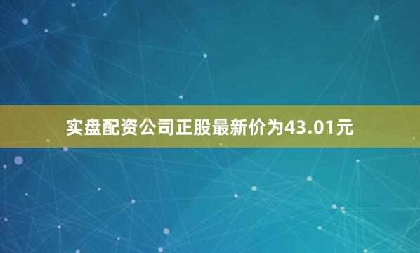 实盘配资公司正股最新价为43.01元
